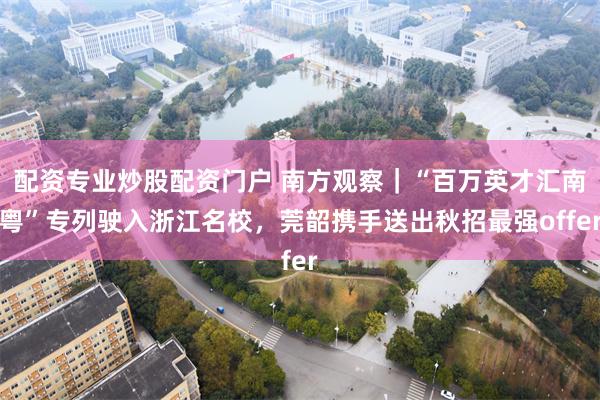 配资专业炒股配资门户 南方观察｜“百万英才汇南粤”专列驶入浙江名校，莞韶携手送出秋招最强offer