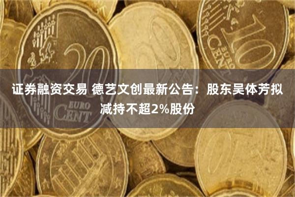 证券融资交易 德艺文创最新公告：股东吴体芳拟减持不超2%股份