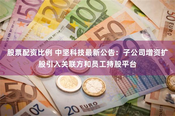 股票配资比例 中坚科技最新公告：子公司增资扩股引入关联方和员工持股平台