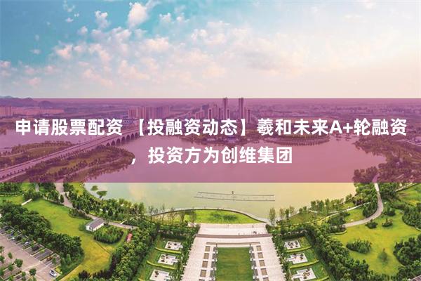 申请股票配资 【投融资动态】羲和未来A+轮融资，投资方为创维集团