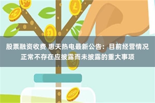 股票融资收费 惠天热电最新公告：目前经营情况正常不存在应披露而未披露的重大事项