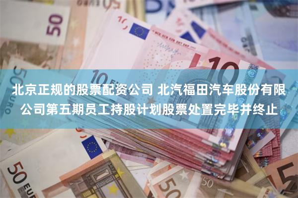 北京正规的股票配资公司 北汽福田汽车股份有限公司第五期员工持股计划股票处置完毕并终止