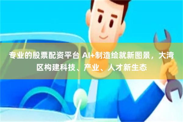 专业的股票配资平台 AI+制造绘就新图景，大湾区构建科技、产业、人才新生态