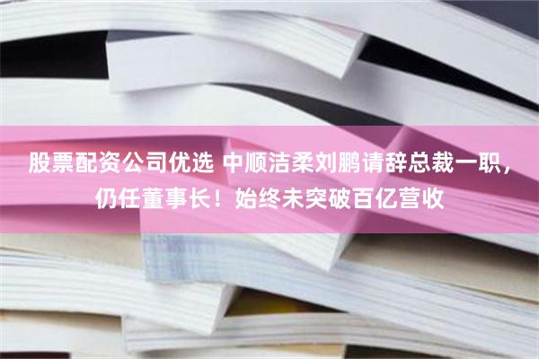 股票配资公司优选 中顺洁柔刘鹏请辞总裁一职，仍任董事长！始终未突破百亿营收