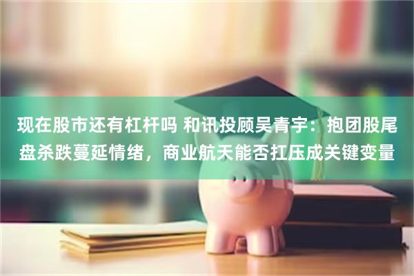 现在股市还有杠杆吗 和讯投顾吴青宇：抱团股尾盘杀跌蔓延情绪，商业航天能否扛压成关键变量