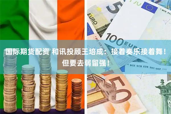 国际期货配资 和讯投顾王培成：接着奏乐接着舞！但要去弱留强！