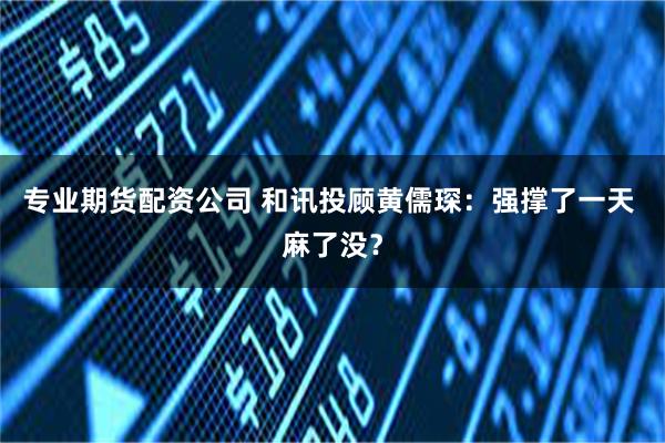 专业期货配资公司 和讯投顾黄儒琛：强撑了一天 麻了没？