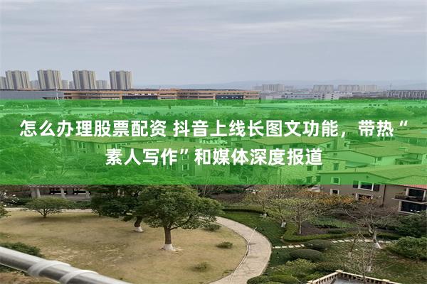 怎么办理股票配资 抖音上线长图文功能，带热“素人写作”和媒体深度报道