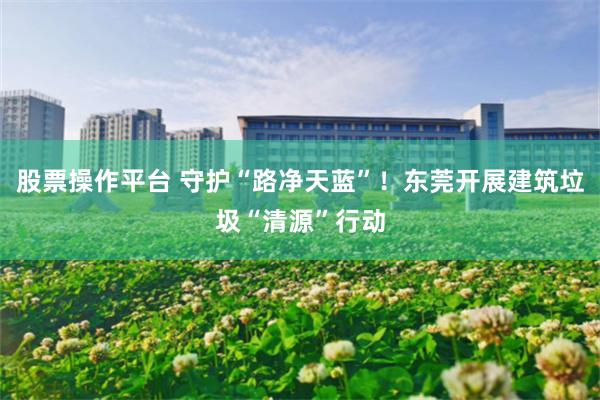 股票操作平台 守护“路净天蓝”!东莞开展建筑垃圾“清源”行动