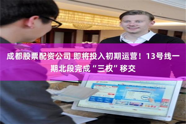 成都股票配资公司 即将投入初期运营！13号线一期北段完成“三权”移交