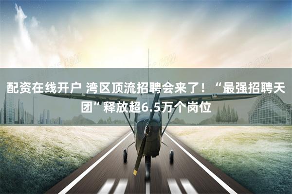配资在线开户 湾区顶流招聘会来了！“最强招聘天团”释放超6.5万个岗位
