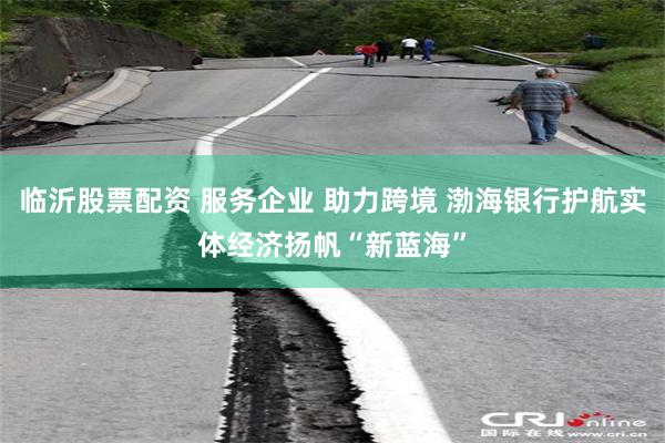 临沂股票配资 服务企业 助力跨境 渤海银行护航实体经济扬帆“新蓝海”
