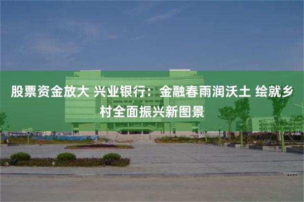 股票资金放大 兴业银行：金融春雨润沃土 绘就乡村全面振兴新图景