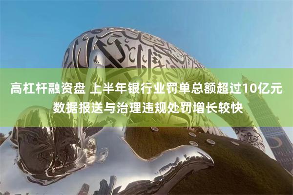 高杠杆融资盘 上半年银行业罚单总额超过10亿元 数据报送与治理违规处罚增长较快