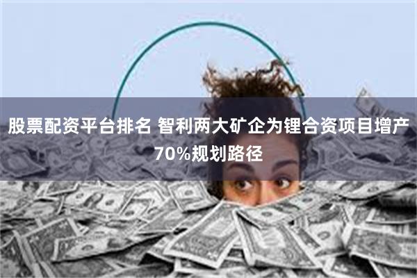 股票配资平台排名 智利两大矿企为锂合资项目增产70%规划路径