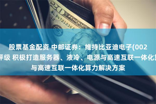 股票基金配资 中邮证券：维持比亚迪电子(00285)“买入”评级 积极打造服务器、液冷、电源与高速互联一体化算力解决方案