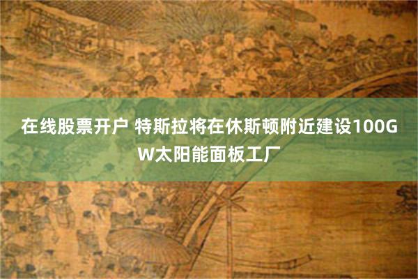在线股票开户 特斯拉将在休斯顿附近建设100GW太阳能面板工厂