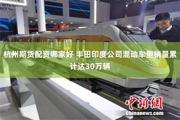 杭州期货配资哪家好 丰田印度公司混动车型销量累计达30万辆