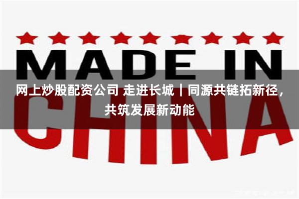 网上炒股配资公司 走进长城｜同源共链拓新径，共筑发展新动能