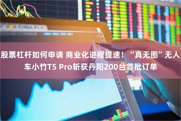 股票杠杆如何申请 商业化进程提速！“真无图”无人车小竹T5 Pro斩获丹阳200台首批订单