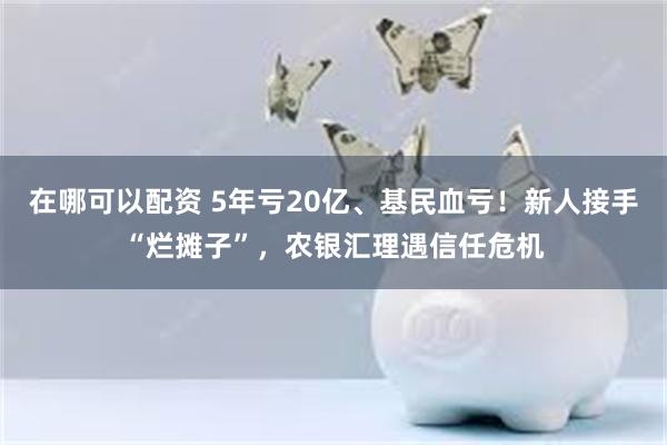 在哪可以配资 5年亏20亿、基民血亏！新人接手“烂摊子”，农银汇理遇信任危机
