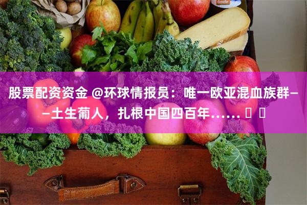 股票配资资金 @环球情报员：唯一欧亚混血族群——土生葡人，扎根中国四百年…… ​​
