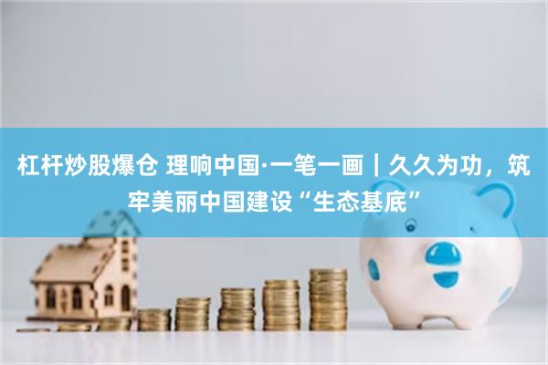 杠杆炒股爆仓 理响中国·一笔一画｜久久为功，筑牢美丽中国建设“生态基底”