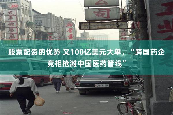 股票配资的优势 又100亿美元大单，“跨国药企竞相抢滩中国医药管线”