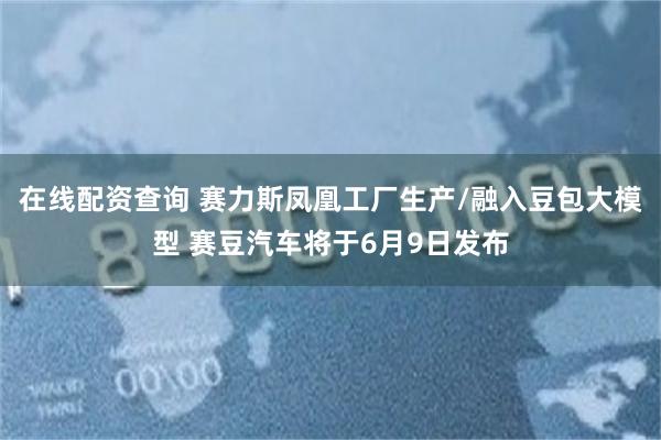 在线配资查询 赛力斯凤凰工厂生产/融入豆包大模型 赛豆汽车将于6月9日发布
