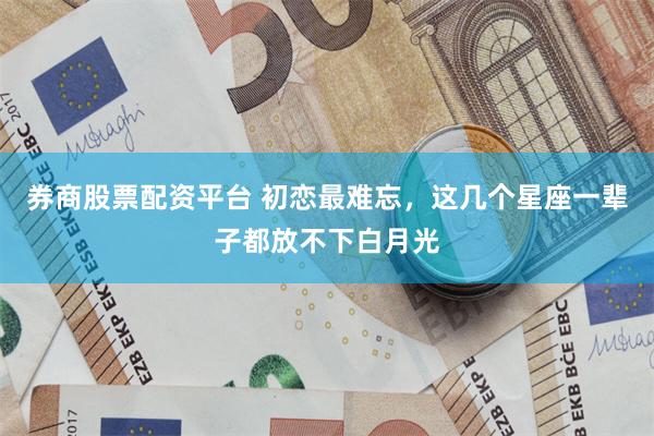券商股票配资平台 初恋最难忘，这几个星座一辈子都放不下白月光