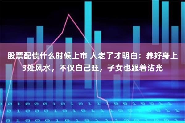 股票配债什么时候上市 人老了才明白：养好身上3处风水，不仅自己旺，子女也跟着沾光