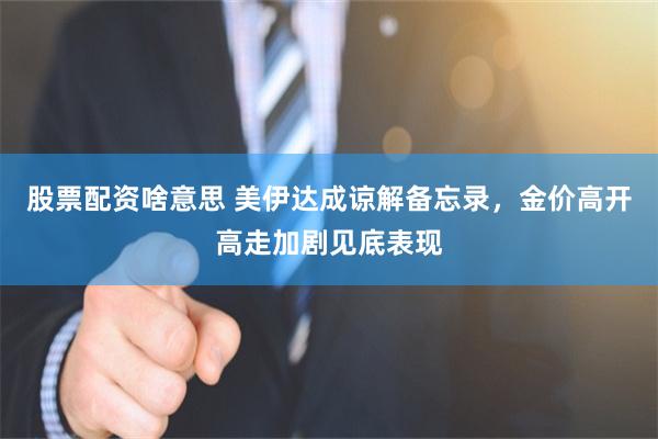 股票配资啥意思 美伊达成谅解备忘录，金价高开高走加剧见底表现