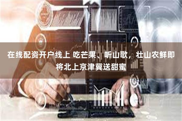 在线配资开户线上 吃芒果、听山歌，壮山农鲜即将北上京津冀送甜蜜