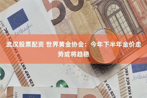 武汉股票配资 世界黄金协会:今年下半年金价走势或将趋稳