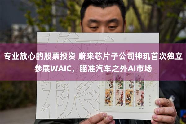 专业放心的股票投资 蔚来芯片子公司神玑首次独立参展WAIC,瞄准汽车之外AI市场