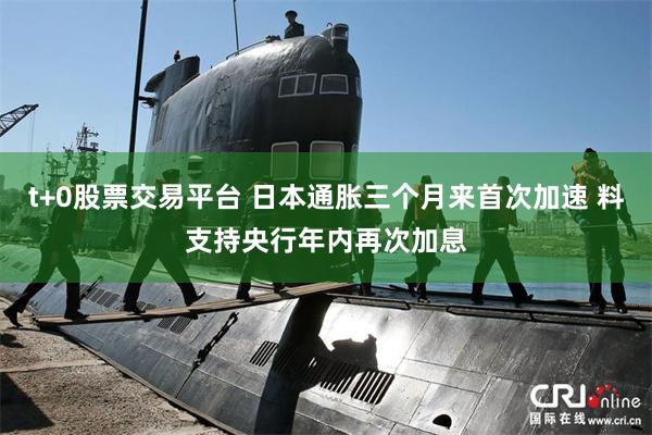 t+0股票交易平台 日本通胀三个月来首次加速 料支持央行年内再次加息