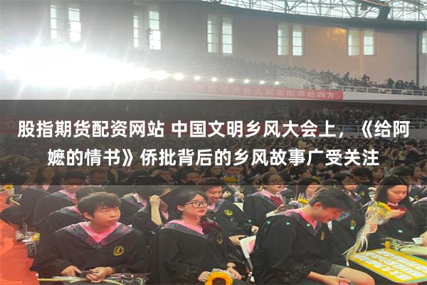 股指期货配资网站 中国文明乡风大会上,《给阿嬷的情书》侨批背后的乡风故事广受关注