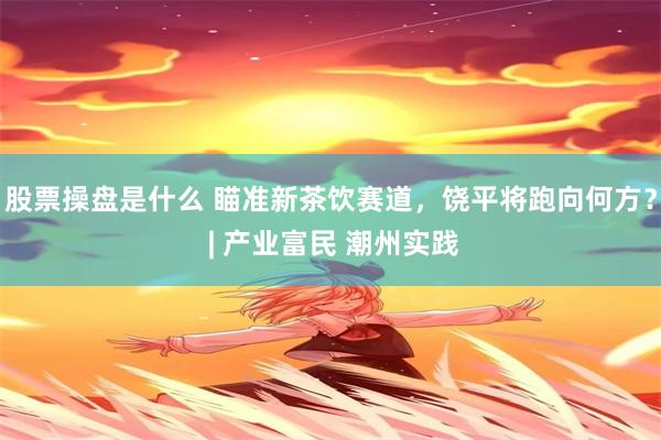 股票操盘是什么 瞄准新茶饮赛道，饶平将跑向何方？ | 产业富民 潮州实践