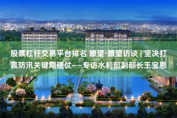 股票杠杆交易平台排名 瞭望·瞭望访谈 | 坚决打赢防汛关键期硬仗——专访水利部副部长王宝恩