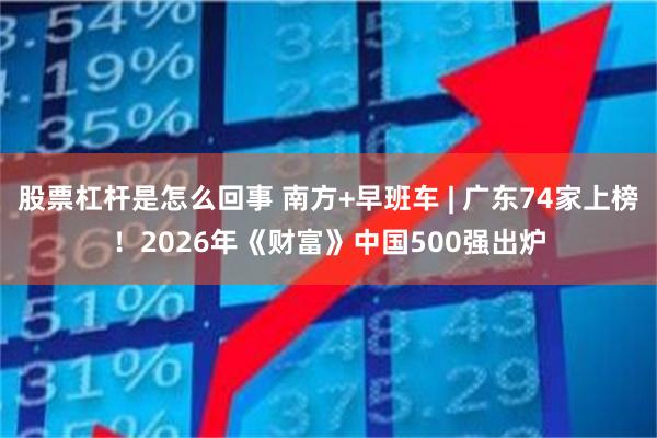 股票杠杆是怎么回事 南方+早班车 | 广东74家上榜！2026年《财富》中国500强出炉