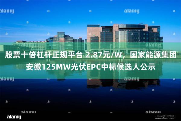 股票十倍杠杆正规平台 2.87元/W,国家能源集团安徽125MW光伏EPC中标候选人公示