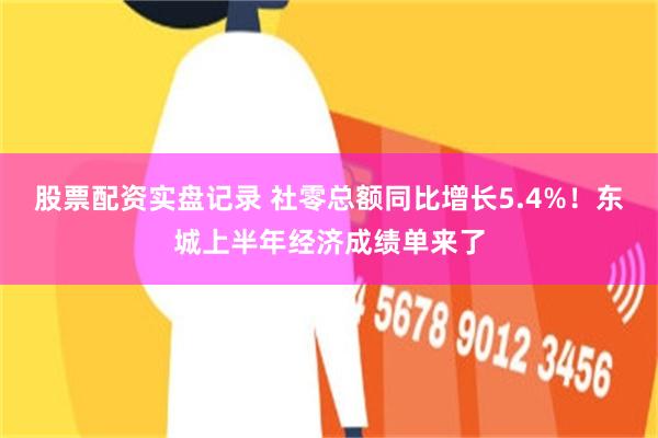 股票配资实盘记录 社零总额同比增长5.4%！东城上半年经济成绩单来了