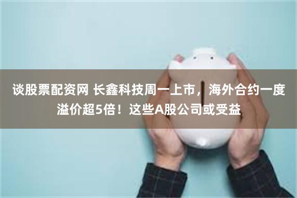 谈股票配资网 长鑫科技周一上市，海外合约一度溢价超5倍！这些A股公司或受益