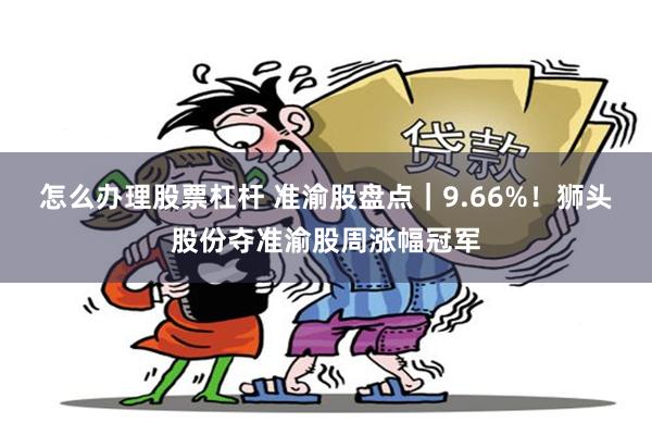 怎么办理股票杠杆 准渝股盘点｜9.66%！狮头股份夺准渝股周涨幅冠军