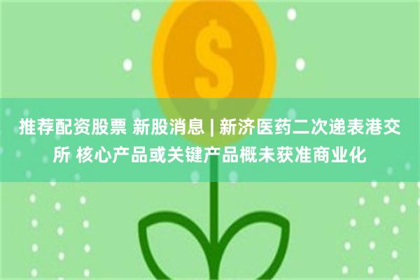 推荐配资股票 新股消息 | 新济医药二次递表港交所 核心产品或关键产品概未获准商业化