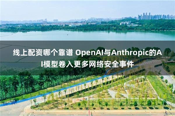 线上配资哪个靠谱 OpenAI与Anthropic的AI模型卷入更多网络安全事件