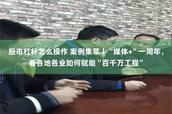 股市杠杆怎么操作 案例集萃丨“媒体+”一周年，看各地各业如何赋能“百千万工程”