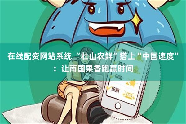 在线配资网站系统 “壮山农鲜”搭上“中国速度”：让南国果香跑赢时间