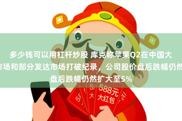 多少钱可以用杠杆炒股 库克称苹果Q2在中国大陆等新兴市场和部分发达市场打破纪录，公司股价盘后跌幅仍然扩大至5%