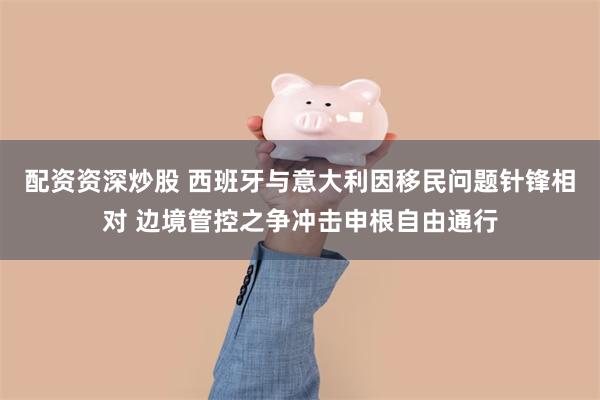 配资资深炒股 西班牙与意大利因移民问题针锋相对 边境管控之争冲击申根自由通行